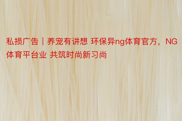 私损广告︱养宠有讲想 环保异ng体育官方，NG体育平台业 共筑时尚新习尚