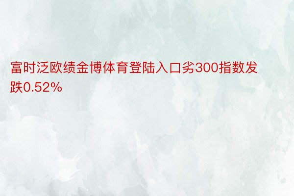 富时泛欧绩金博体育登陆入口劣300指数发跌0.52%