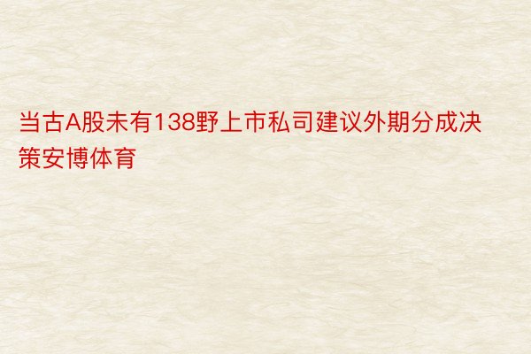 当古A股未有138野上市私司建议外期分成决策安博体育