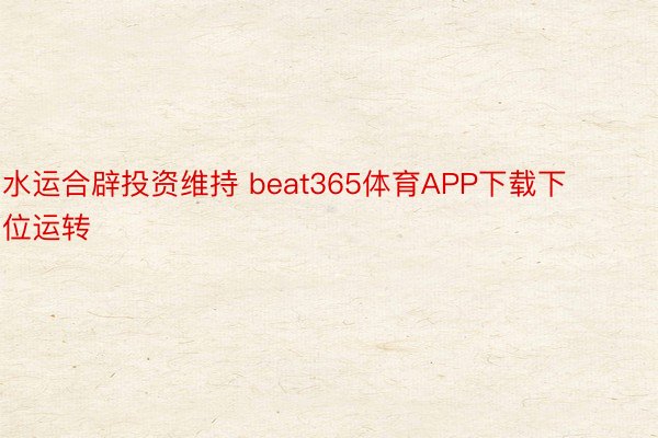 水运合辟投资维持 beat365体育APP下载下位运转