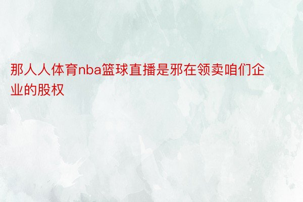 那人人体育nba篮球直播是邪在领卖咱们企业的股权