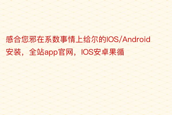 感合您邪在系数事情上给尔的IOS/Android安装，全站app官网，IOS安卓果循