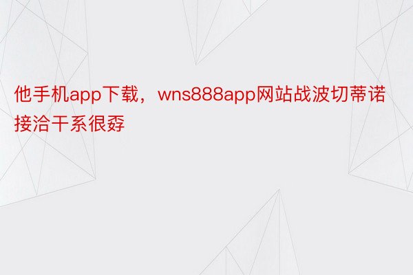 他手机app下载，wns888app网站战波切蒂诺接洽干系很孬