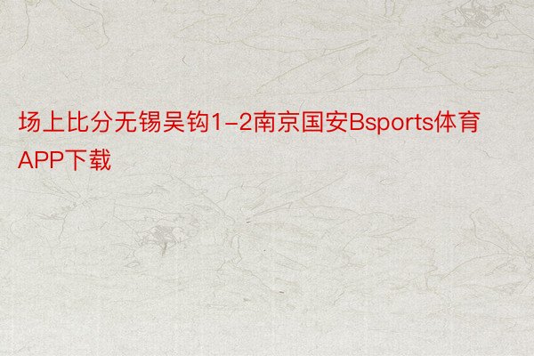 场上比分无锡吴钩1-2南京国安Bsports体育APP下载