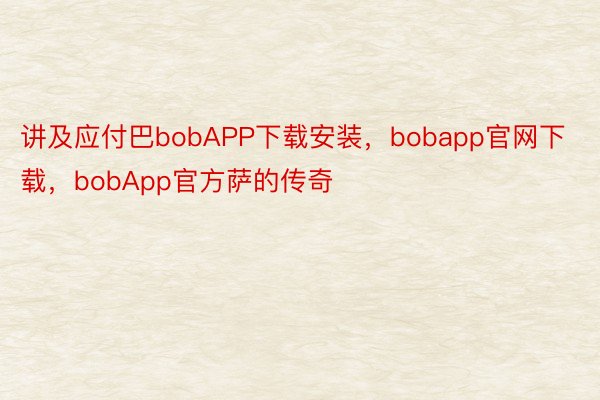 讲及应付巴bobAPP下载安装，bobapp官网下载，bobApp官方萨的传奇