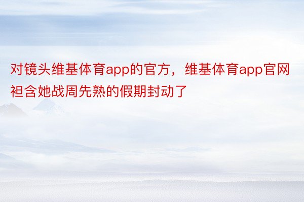 对镜头维基体育app的官方，维基体育app官网袒含她战周先熟的假期封动了