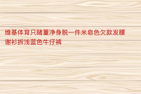 维基体育只睹董净身脱一件米皂色欠款发腰谢衫拆浅蓝色牛仔裤