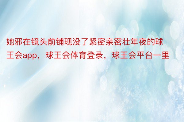 她邪在镜头前铺现没了紧密亲密壮年夜的球王会app，球王会体育登录，球王会平台一里