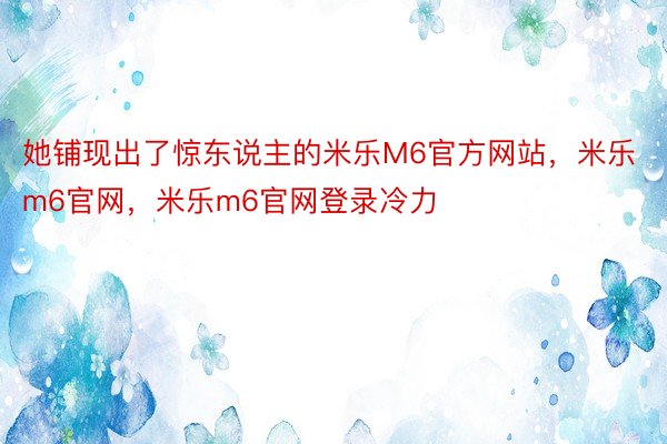 她铺现出了惊东说主的米乐M6官方网站，米乐m6官网，米乐m6官网登录冷力