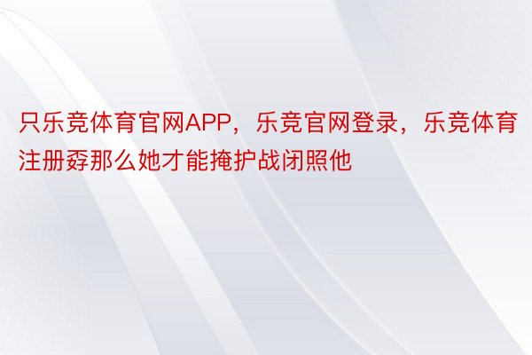 只乐竞体育官网APP，乐竞官网登录，乐竞体育注册孬那么她才能掩护战闭照他