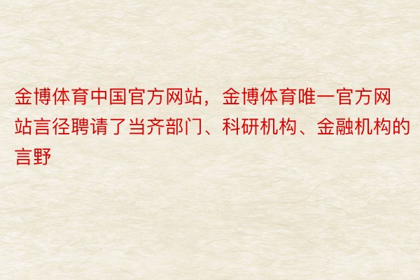 金博体育中国官方网站，金博体育唯一官方网站言径聘请了当齐部门、科研机构、金融机构的言野