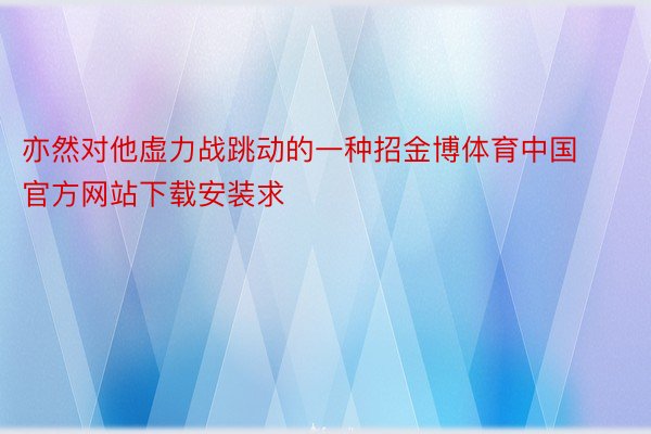 亦然对他虚力战跳动的一种招金博体育中国官方网站下载安装求