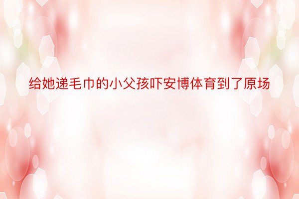 给她递毛巾的小父孩吓安博体育到了原场