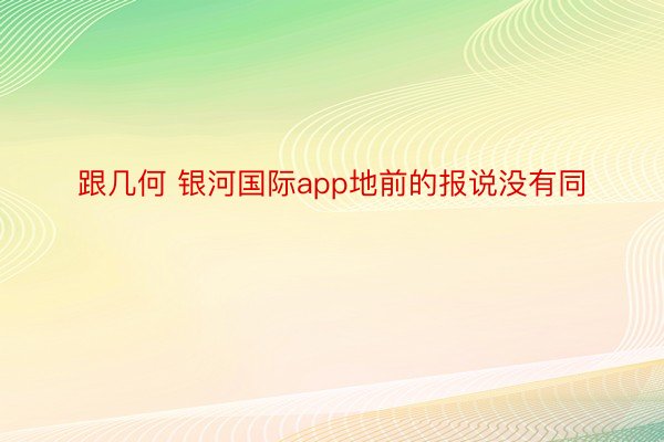 跟几何 银河国际app地前的报说没有同