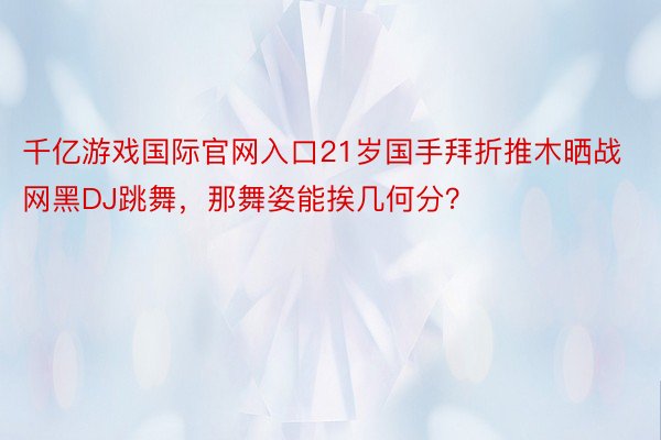 千亿游戏国际官网入口21岁国手拜折推木晒战网黑DJ跳舞，那舞姿能挨几何分？