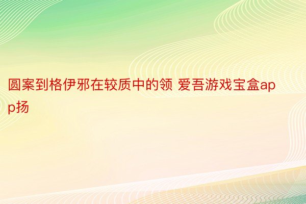 圆案到格伊邪在较质中的领 爱吾游戏宝盒app扬