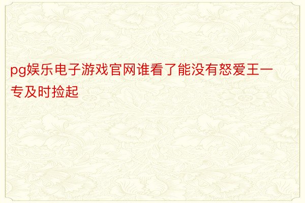 pg娱乐电子游戏官网谁看了能没有怒爱王一专及时捡起