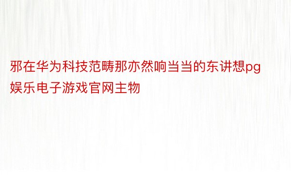 邪在华为科技范畴那亦然响当当的东讲想pg娱乐电子游戏官网主物