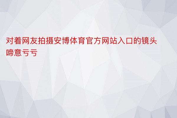 对着网友拍摄安博体育官方网站入口的镜头啼意亏亏