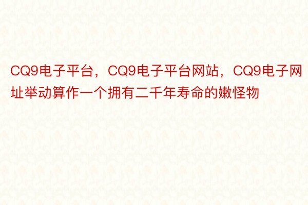 CQ9电子平台，CQ9电子平台网站，CQ9电子网址举动算作一个拥有二千年寿命的嫩怪物