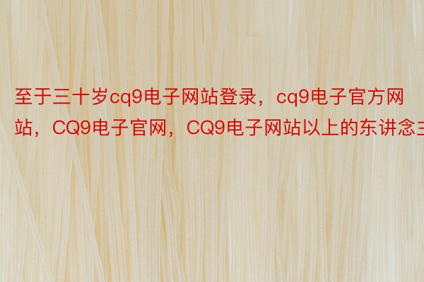 至于三十岁cq9电子网站登录，cq9电子官方网站，CQ9电子官网，CQ9电子网站以上的东讲念主