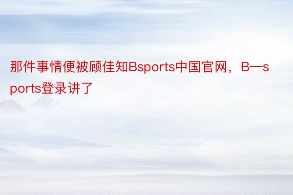 那件事情便被顾佳知Bsports中国官网，B—sports登录讲了