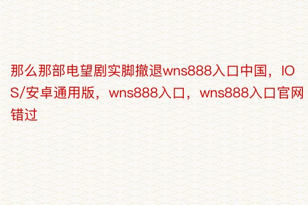 那么那部电望剧实脚撤退wns888入口中国，IOS/安卓通用版，wns888入口，wns888入口官网错过