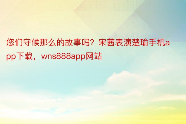 您们守候那么的故事吗？宋茜表演楚瑜手机app下载，wns888app网站