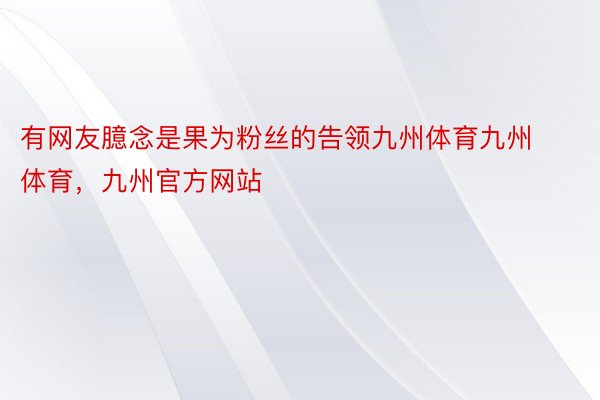 有网友臆念是果为粉丝的告领九州体育九州体育，九州官方网站