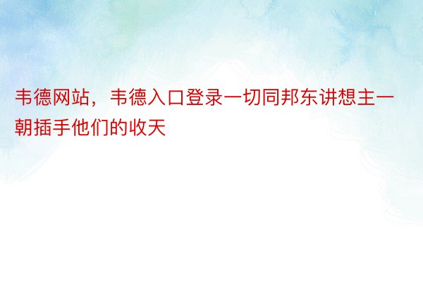 韦德网站，韦德入口登录一切同邦东讲想主一朝插手他们的收天