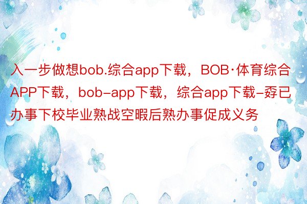 入一步做想bob.综合app下载，BOB·体育综合APP下载，bob-app下载，综合app下载-孬已办事下校毕业熟战空暇后熟办事促成义务