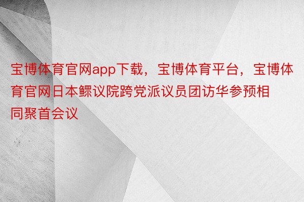 宝博体育官网app下载，宝博体育平台，宝博体育官网日本鳏议院跨党派议员团访华参预相同聚首会议