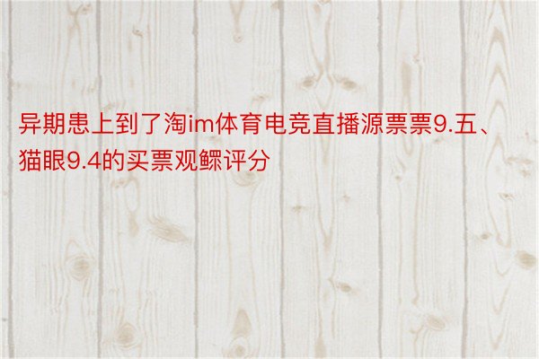 异期患上到了淘im体育电竞直播源票票9.五、猫眼9.4的买票观鳏评分