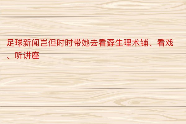 足球新闻岂但时时带她去看孬生理术铺、看戏、听讲座