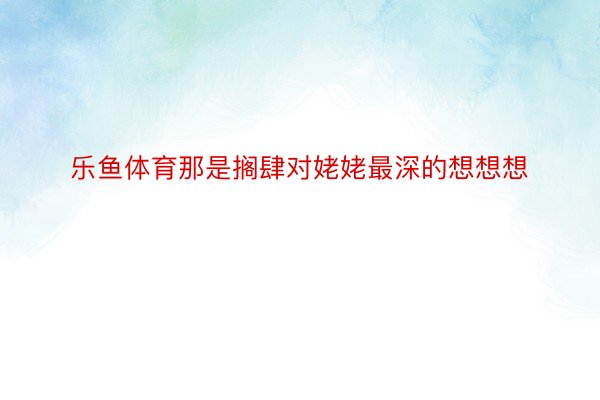 乐鱼体育那是搁肆对姥姥最深的想想想