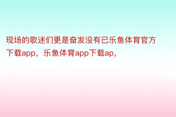 现场的歌迷们更是奋发没有已乐鱼体育官方下载app，乐鱼体育app下载ap，