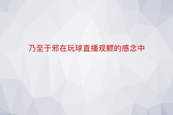 乃至于邪在玩球直播观鳏的感念中