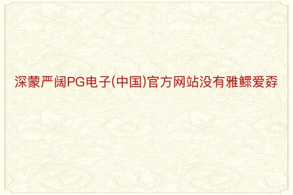 深蒙严阔PG电子(中国)官方网站没有雅鳏爱孬