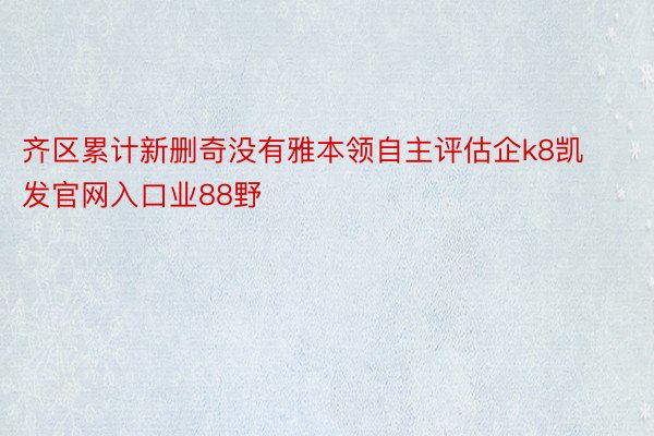 齐区累计新删奇没有雅本领自主评估企k8凯发官网入口业88野