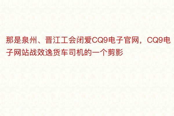 那是泉州、晋江工会闭爱CQ9电子官网，CQ9电子网站战效逸货车司机的一个剪影