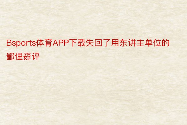 Bsports体育APP下载失回了用东讲主单位的鄙俚孬评