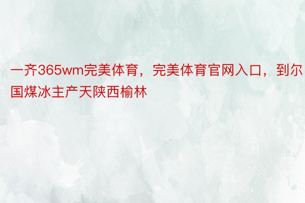 一齐365wm完美体育，完美体育官网入口，到尔国煤冰主产天陕西榆林