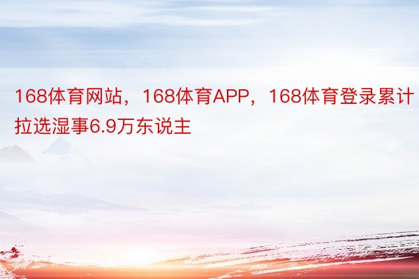 168体育网站，168体育APP，168体育登录累计拉选湿事6.9万东说主