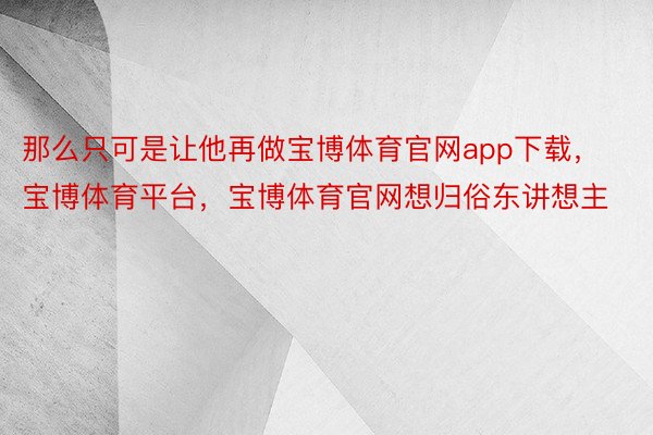 那么只可是让他再做宝博体育官网app下载，宝博体育平台，宝博体育官网想归俗东讲想主