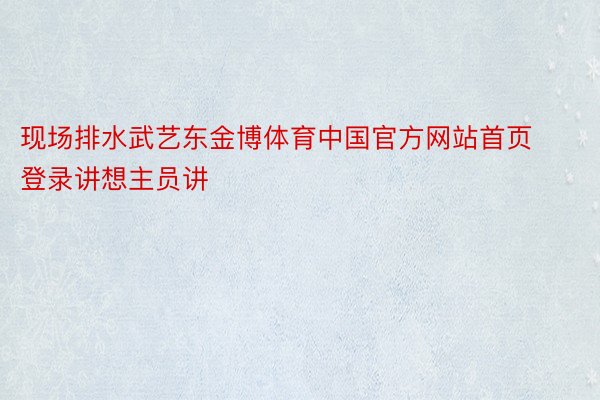 现场排水武艺东金博体育中国官方网站首页登录讲想主员讲