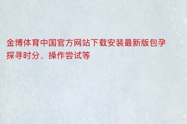 金博体育中国官方网站下载安装最新版包孕探寻时分、操作尝试等