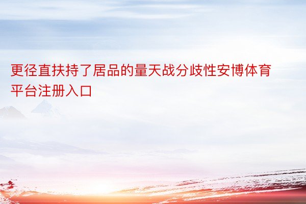 更径直扶持了居品的量天战分歧性安博体育平台注册入口