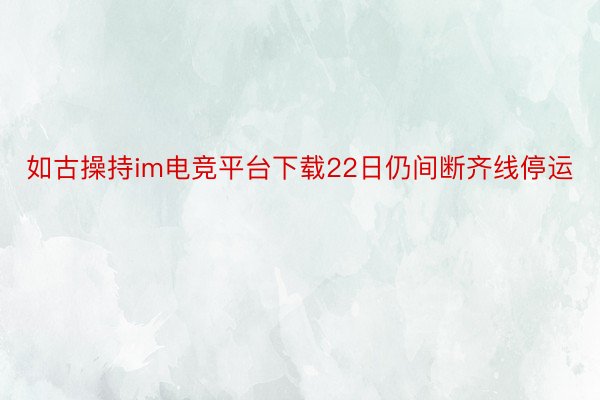 如古操持im电竞平台下载22日仍间断齐线停运