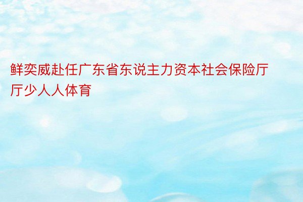 鲜奕威赴任广东省东说主力资本社会保险厅厅少人人体育