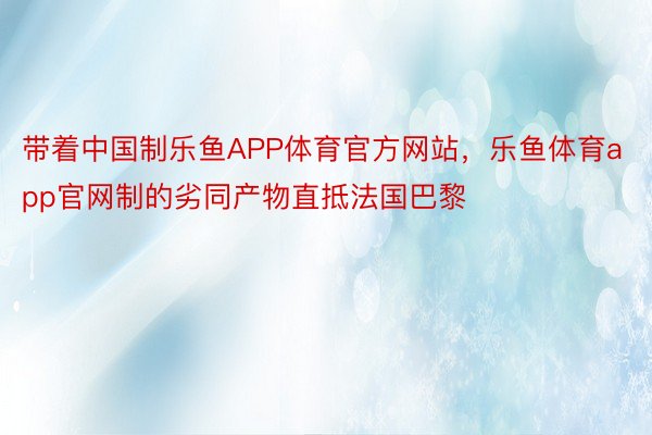 带着中国制乐鱼APP体育官方网站，乐鱼体育app官网制的劣同产物直抵法国巴黎